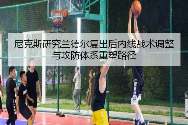 尼克斯研究兰德尔复出后内线战术调整与攻防体系重塑路径