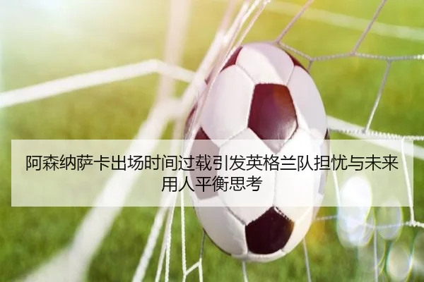 阿森纳萨卡出场时间过载引发英格兰队担忧与未来用人平衡思考