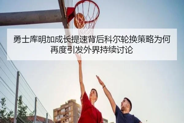 勇士库明加成长提速背后科尔轮换策略为何再度引发外界持续讨论