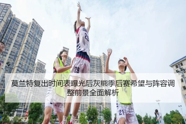 莫兰特复出时间表曝光后灰熊季后赛希望与阵容调整前景全面解析（cc7c7.app）