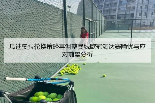 瓜迪奥拉轮换策略再调整曼城欧冠淘汰赛隐忧与应对前景分析 - c7c7