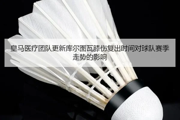 皇马医疗团队更新库尔图瓦膝伤复出时间对球队赛季走势的影响