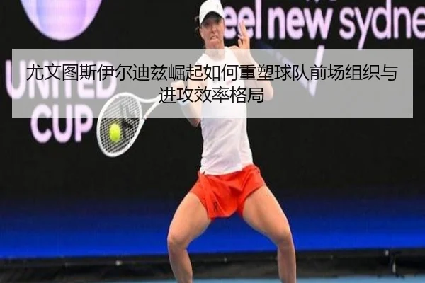 尤文图斯伊尔迪兹崛起如何重塑球队前场组织与进攻效率格局 - c7c7