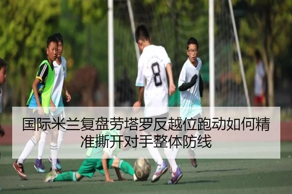 国际米兰复盘劳塔罗反越位跑动如何精准撕开对手整体防线（cc7c7.app）