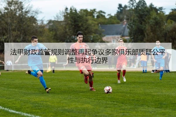 法甲财政监管规则调整再起争议多家俱乐部质疑公平性与执行边界（cc7c7.app）